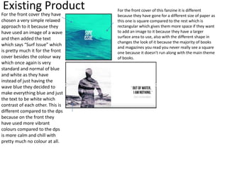 Existing Product For the front cover of this fanzine it is different
because they have gone for a different size of paper as
this one is square compared to the rest which is
rectangular which gives them more space if they want
to add an image to it because they have a larger
surface area to use, also with the different shape in
changes the look of it because the majority of books
and magazines you read you never really see a square
one because it doesn't run along with the main theme
of books.
For the front cover they have
chosen a very simple relaxed
approach to it because they
have used an image of a wave
and then added the text
which says “Surf Issue” which
is pretty much it for the front
cover besides the colour way
which once again is very
standard and normal of blue
and white as they have
instead of just having the
wave blue they decided to
make everything blue and just
the text to be white which
contrast of each other. This is
different compared to the dps
because on the front they
have used more vibrant
colours compared to the dps
is more calm and chill with
pretty much no colour at all.
 