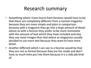 Research summary
• Something which I have learnt from fanzines would have to be
that there are completely different from a normal magazine
because they are more simple and plain in comparison
because with a magazine they go into a large amount of detail
where as with a fanzine they prefer to be more minimalist
with the amount of text which they have included and also
they use more images than text where as magazines usually
decided to use more text because they want to have more
detail.
• Another different which I can see in a fanzine would be that
they are not as formal because they are fan made and don’t
have as much time put into them because it is a side job kind
of.
 