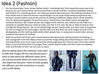 Idea 2 (Fashion)
• For my second idea I have chosen fashion which I something that I think would be quite easy to do
because you just need to know the brand and how to show it off but I could be completely wrong,
with fashion it is something which I am really passionate about because I like clothing and what is is in
that certain time so with the fanzine I would design it to be more image based compared to text
because I would need to show of the articles of clothing at different angles which I think would be
very fun doing photography. For the front cover I would more than likely need to photograph
someone because I don’t want to take any images of the internet, also I would try and make it as
simplistic as possible because I want to make sure that it isn't over the top or takes to long to read
through the whole fanzine, also in the double page spread I would make sure that I have a proportion
for text to image but for some pages I would make sure that there are only images to show of the
photography and the clothing styles which other people have in comparison to each other and you
could see their genre of clothing.
• With the written half of the work I would need to talk about each individual article of clothing I a
short paragraph more than likely arrows around the image talking about them because I don’t think
that would take up to much space around the whole page because I need to have some areas where
there is more text than there are images, Also I would need to make sure that I have mix between
male and females so that I am not seen as sexist.
Also by talking about the clothing I may need
to take few images off the internet because I
want to talk about the different styles there
are and the brands which are more exclusive
and expensive because I want to show people
the different and the similarities in brands
such as Off-White.
 