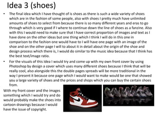 Idea 3 (shoes)
• The final idea which I have thought of is shoes as there is such a wide variety of shoes
which are in the fashion of some people, also with shoes I pretty much have unlimited
amounts of shoes to select from because there is so many different years and eras to go
through which is very good if I where to continue down the line of shoes as a fanzine. Also
with this I would need to make sure that I have correct proportion of images and text as I
have done on the other ideas but one thing which I think I will do in this one in
comparison to the fashion one would have to I will have one page with an image of the
shoe and on the other page I will to about it in detail about the origin of the shoe and
design process which there is, I would do similar to the music idea because that I think has
the best text/image ratio.
• For the visuals of this Idea I would try and come up with my own front cover by using
Photoshop by design a cover which uses many different shoes because I think that will be
really cool, also alongside this the double pages spreads will be more traditional in the
way I present it because one page which I would want to make would be one that showed
you a large variety of shoes and the prices and shops which you can buy the certain shoes
from.
With my front cover and the images
something which I would try and do
would probably make the shoes into
cartoon drawings because I would
have the issue of copyright.
 