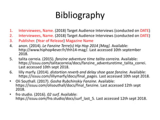 Bibliography
1. Interviewees, Name. (2018) Target Audience Interviews (conducted on DATE)
2. Interviewees, Name. (2018) Target Audience Interviews (conducted on DATE)
3. Publisher. (Year of Release) Magazine Name
4. anon. (2014). Le Fanzine Terre(s) Hip Hop 2014 [Mag]. Available:
http://www.hiphop4ever.fr/thh14-mag/. Last accessed 10th september
2018.
5. talita correia. (2015). fanzine adventure time talita correira. Available:
https://issuu.com/talitacorreia/docs/fanzine_adventuretime_talita_correi.
Last accessed 10th sept 2018.
6. lilly marfy. (2014). distortion reverb and delay shoe gaze fanzine. Available:
https://issuu.com/lillymarfy/docs/final_pages. Last accessed 10th sept 2018.
• Oli Southall. (2017). Gosha Rubchinskiy Fanzine. Available:
https://issuu.com/olisouthall/docs/final_fanzine. Last accessed 12th sept
2018.
• fro studio. (2016). 02 surf. Available:
https://issuu.com/fro.studio/docs/surf_last_5. Last accessed 12th sept 2018.
 