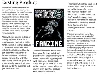 Existing Product
In this front cover for a fanzine you
can see that they have decided put
the information at the top of the page
in a strange fashion because they
have decided to make it look like a
festival which is the theme of the
fanzine which is very clever and
abstract. With them making it look
like a festival ticket it gets straight to
the point because you should know
what the entire fanzine is going to
revolve around.
Also with this fanzine instead of
having a specific name for it
they have decided to just call it
fanzine which is strange because
if they don’t have there own
title I think that it would easily
get lost in the thousands of
fanzines because they have
proper names. Also with the
main name they have gone with
a very simple text which is used
to pop out to the audience and
get their attention.
The image which they have used
as their front cover is a black
and white image of a person
who has text inside of him
which says “Festival Terres Hip
Hop”, which in my personal
opinion is very creative because
it shows that are trying to push
there fanzine and the
theme/genre which they have
chosen.
With this fanzine front cover they
haven't decided to use any kind of
photography in their image because I
don’t think they want to know much
instead they want you to be
intrigued, even though they haven't
used photography they have used
their own drawings in the image on
the top right and the person which is
on the front. With the image they
have used in the top right it is
very small so you may not see it
all but it is their because it is a
festival which is a good extra to
the front cover.
The colour scheme which they
have gone for is very dark and
plain because they have only used
three colours which go very well
with each other being black,
white and green. With black and
white they are colours which are
always seen together because
they contrast each other.
 