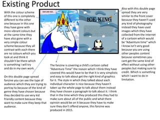 Existing Product
With the colour scheme
of this one is completely
different to the other
one because in this one
they have gone with
more vibrant colours but
at the same time they
have also gone with a
very simple colour
scheme because they all
contrast with each there
are no colours which you
look at and think it
shouldn't be there which
is something I will try
and do in my own work.
On this double page spread
fanzine you can see the type of
audience which they are trying to
portray to because of the kind of
genre they have chosen because
they decided to use very kid
friendly content because they
want to make sure they keep that
audience.
Also with this double page
spread they are very
similar to the front cover
because they haven't used
any kind of photography
instead they have used
images which they have
collected from the internet
of a cartoon which would
be “Adventure time” which
I know isn't very good
because you are using
other peoples content
because sometimes you
cant get the same kind of
effect without using other
peoples but making sure to
credit. Which is something
which I want to do in
limitation.
The fanzine is covering a child's cartoon called
“Adventure Time” the reason which I think they have
covered this would have to be that it is very simplistic
and easy to talk about get the right kind of graphics
for it. The style in which they talked about each
individual character is nice because they haven't
taken up the whole page to talk about them instead
they have chosen a paragraph to talk about it. I think
that in the time which they produced this they had to
make sure about all of the public and what there
opinion would be on It because they have to make
sure they don’t offend anyone, this fanzine was
produced in 2015.
 