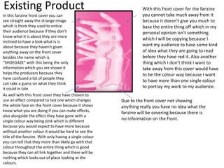 Existing Product
In this fanzine front cover you can
see straight away the strange image
which is think they used to entice
their audience because if they don’t
know what it is about they are more
inclined to have a look what is is
about because they haven't given
anything away on the front cover
besides the name which is
“SHOEGAZE” with this being the only
information which you are shown it
helps the producers because they
have confused a lot of people they
can take a guess on what they think
it could in tale.
As well with this front cover they have chosen to
use an effect compared to last one which changes
the whole face on the front cover because it shows
know what you are doing if you can make effects,
also alongside the effect they have gone with a
single colour way being pink which is different
because you would expect to have more because
without another colour it would be hard to see the
title of the fanzine. With only having a single colour
you can tell that they more than likely go with that
colour throughout the entire thing which is good
because they can all link together and there will be
nothing which looks out of place looking at the
colours.
With this front cover for the fanzine
you cannot take much away from it
because it doesn't give you much to
base the entire thing off which in my
personal opinion isn't something
which I will be copying because I
want my audience to have some kind
of idea what they are going to read
before they have red it. Also another
thing which I don’t think I want to
take away from this cover would have
to be the colour way because I want
to have more than one single colour
to portray my work to my audience.
Due to the front cover not showing
anything really you have no idea what the
fanzine will be covering because there is
no information on the front.
 