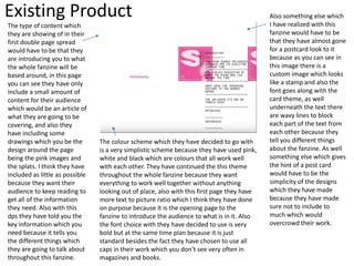 Existing Product
The type of content which
they are showing of in their
first double page spread
would have to be that they
are introducing you to what
the whole fanzine will be
based around, in this page
you can see they have only
include a small amount of
content for their audience
which would be an article of
what they are going to be
covering, and also they
have including some
drawings which you be the
design around the page
being the pink images and
the splats. I think they have
included as little as possible
because they want their
audience to keep reading to
get all of the information
they need. Also with this
dps they have told you the
key information which you
need because it tells you
the different things which
they are going to talk about
throughout this fanzine.
The colour scheme which they have decided to go with
is a very simplistic scheme because they have used pink,
white and black which are colours that all work well
with each other. They have continued the this theme
throughout the whole fanzine because they want
everything to work well together without anything
looking out of place, also with this first page they have
more text to picture ratio which I think they have done
on purpose because it is the opening page to the
fanzine to introduce the audience to what is in it. Also
the font choice with they have decided to use is very
bold but at the same time plan because it is just
standard besides the fact they have chosen to use all
caps in their work which you don’t see very often in
magazines and books.
Also something else which
I have realized with this
fanzine would have to be
that they have almost gone
for a postcard look to it
because as you can see in
this image there is a
custom image which looks
like a stamp and also the
font goes along with the
card theme, as well
underneath the text there
are wavy lines to block
each part of the text from
each other because they
tell you different things
about the fanzine. As well
something else which gives
the hint of a post card
would have to be the
simplicity of the designs
which they have made
because they have made
sure not to include to
much which would
overcrowd their work.
 