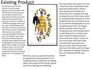 Existing Product
On the front cover for this
fanzine it it very strange
because of the way which they
have chosen it because as you
can see with the text which
goes down the side you cannot
really read it because they it
text over and also it is written in
a different language which says
his name “Gosha Rubchinskiy”,
also this is isn't the only piece of
text which is shown on the page
they have also put another
name on the bottom left which
says “Oli Southall” who made
the fanzine. Also besides the
text they have images of himself
modeling but the way they have
gotten these images are strange
because as you can see he has
tried to cut him out of other
images but have done a bad job
because he is missing parts of
body.
The main colour way which I can see
in the front cover would have to be
black and yellow which I think is
seen because he has taken the
colourway of his clothing and used
to design the rest of the cover which
is a very good idea, because it is very
simplistic and not very hard to do at
all. As well the photography it is very
strange because they are images
which have been taken from his
modeling career and catwalks which
is cool because he is using his own
work instead of taking someone
else's work and using it. As you can
see in this cover they have made
sure that they have used more
picture to text ratio because they
will more than likely want to intrigue
their audience to reading it because
they are showing off their own
success.With this cover you can see that there
are going to be covering some sort of
modelling which is what they are talking
about, the context of this fanzine would
have to be clothing and modelling.
 