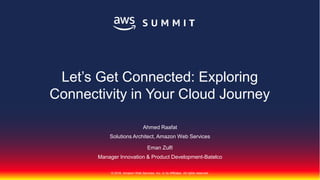© 2018, Amazon Web Services, Inc. or its Affiliates. All rights reserved.
Ahmed Raafat
Solutions Architect, Amazon Web Services
Eman Zulfi
Manager Innovation & Product Development-Batelco
Let’s Get Connected: Exploring
Connectivity in Your Cloud Journey
 