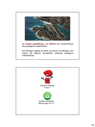 18
As cristas quartzíticas e as dobras são características
das paisagens metamórficas.
Em Portugal, regiões do Norte, do Centro, do Alentejo e do
interior do Algarve apresentam extensas paisagens
metamórficas.
Caderno atividade
Ficha 1
Analisa e esclarece
Manual pág.10 e 11
 