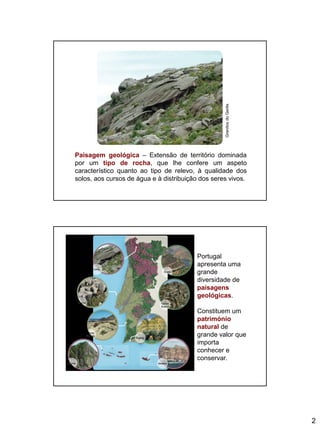 2
Paisagem geológica – Extensão de território dominada
por um tipo de rocha, que lhe confere um aspeto
característico quanto ao tipo de relevo, à qualidade dos
solos, aos cursos de água e à distribuição dos seres vivos.
GranitosdoGerês
Portugal
apresenta uma
grande
diversidade de
paisagens
geológicas.
Constituem um
património
natural de
grande valor que
importa
conhecer e
conservar.
 