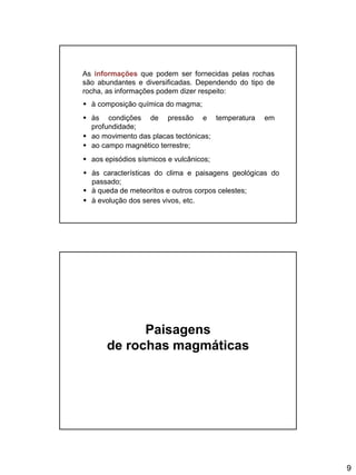 9
As informações que podem ser fornecidas pelas rochas
são abundantes e diversificadas. Dependendo do tipo de
rocha, as informações podem dizer respeito:
 à composição química do magma;
 às condições de pressão e temperatura em
profundidade;
 ao movimento das placas tectónicas;
 ao campo magnético terrestre;
 aos episódios sísmicos e vulcânicos;
 às características do clima e paisagens geológicas do
passado;
 à queda de meteoritos e outros corpos celestes;
 à evolução dos seres vivos, etc.
Paisagens
de rochas magmáticas
 