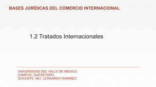 1.2 Tratados Internacionales
UNIVERSIDAD DEL VALLE DE MÉXICO
CAMPUS: QUERÉTARO.
DOCENTE: MLI. LEONARDO RAMIREZ.
BASES JURÍDICAS DEL COMERCIO INTERNACIONAL
 
