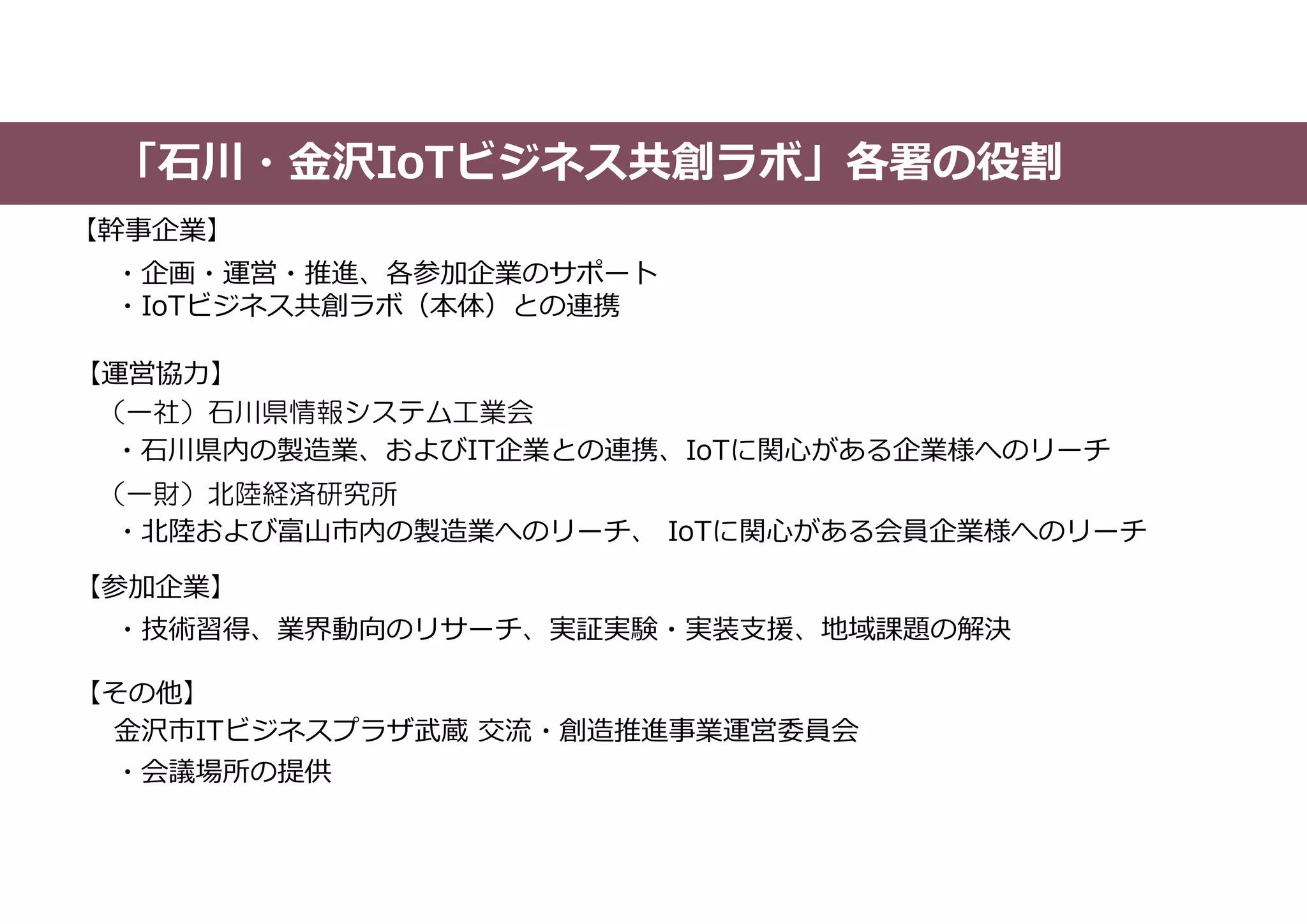 「石川・金沢IoTビジネス共創ラボ」各署の役割
【幹事企業】
【運営協力】
【参加企業】
・企画・運営・推進、各参加企業のサポート
・IoTビジネス共創ラボ（本体）との連携
（一財）北陸経済研究所
金沢市ITビジネスプラザ武蔵 交流・創造推進事業運営委員会
（一社）石川県情報システム工業会
・石川県内の製造業、およびIT企業との連携、IoTに関心がある企業様へのリーチ
・会議場所の提供
・北陸および富山市内の製造業へのリーチ、 IoTに関心がある会員企業様へのリーチ
・技術習得、業界動向のリサーチ、実証実験・実装支援、地域課題の解決
【その他】
 