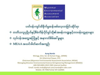 Aung Nanda
M.Engg. (Env. Sci. & Human Engg., JAPAN)
B.E (Electrical Power, YIT)
Chairman (Myanmar Environmental Assessment Association, MEAA)
Managing Director/ Environmental Science & Engineering Management (MSDES)
ABS ISO14001:2015 EMS Internal Auditor
Email: nanda.msde@gmail.com/nanda@m-sdes.com
Mobile: 09 799671216/ 09 5160905
Myanmar
Environmental
Assessment
Association
ပတ်ဝန််းကျင်ထိခိုခက်ုဆန်န််း့်််လာလြငိုင််း်ခင်ရြ
 တတခယလူပဂ္ခိုဟ်နှငာ််ီုံကခန််းပခင်ရှင်တခာ၏အိုန််းကဏ္ဍနှငာ်တြဝန်ဝတတရြ်းုျြ်း
 လပ်ငန််းအ့တတာအကကိုံနှငာ် အနြဂတ််ခု့်ိုေါ်ုဆနုျြ်း
 MEAA အသင််းုခတ််က်အကျဉ််း
 