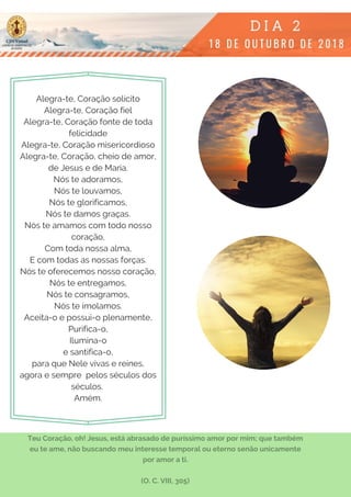 Alegra-te, Coração solícito
Alegra-te, Coração fiel
Alegra-te, Coração fonte de toda
felicidade
Alegra-te, Coração misericordioso
Alegra-te, Coração, cheio de amor,
de Jesus e de Maria.
Nós te adoramos,
Nós te louvamos,
Nós te glorificamos,
Nós te damos graças.
Nós te amamos com todo nosso
coração,
Com toda nossa alma,
E com todas as nossas forças.
Nós te oferecemos nosso coração,
Nós te entregamos,
Nós te consagramos,
Nós te imolamos.
Aceita-o e possui-o plenamente,
Purifica-o,
Ilumina-o
e santifica-o,
para que Nele vivas e reines,
agora e sempre  pelos séculos dos
séculos.
Amém.
Teu Coração, oh! Jesus, está abrasado de puríssimo amor por mim; que também
eu te ame, não buscando meu interesse temporal ou eterno senão unicamente
por amor a ti.
(O. C. VIII, 305)
 
