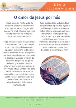Jesus, Deus de minha vida! Tu
vives em exercício contínuo de
amor por mim e empregas tudo
quanto há em ti e tudo o que tens
criado no céu e na terra para
demonstrar-me teu amor.
Tudo o que escutam meus ouvidos
e veem meus olhos, tudo o que
meus demais sentidos gostam,
apalpam e cheiram, tudo o que
minha memória, minha inteligência
e minha vontade podem conhecer
e desejar, o visível e invisível da
natureza, da graça e da glória;
todas as graças temporais e
eternas que tenho recebido de ti;
teus Anjos e teus Santos e os bons
exemplos de suas virtudes; as
maravilhas que tens feito em tua
Santa Mãe; as perfeições de tua
pessoa divina, os estados e
mistérios de tua divindade e
humanidade;
tuas qualidades e virtudes, teus
pensamentos e palavras, ações e
sofrimentos; todos teus passos
sobre a terra, o sangue que tens
derramado, as chagas de teu
corpo; tudo o que tem existido e
existirá nos seres criados e
incriados, no tempo e eternidade,
são outras tantas vozes que estão
pregoando sem cessar tua
bondade e teu amor por mim.
Coração benigníssimo, nunca tens estado sem amar-me; que toda a inspiração
de meu coração seja amor por ti.
(O. C. VIII, 305)
O amor de Jesus por nós
 