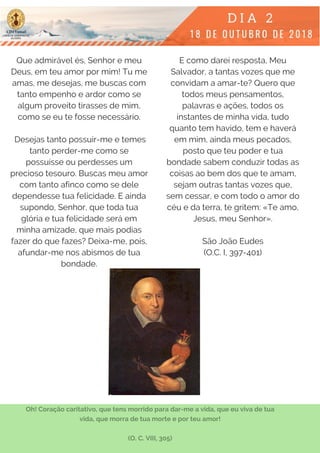 Que admirável és, Senhor e meu
Deus, em teu amor por mim! Tu me
amas, me desejas, me buscas com
tanto empenho e ardor como se
algum proveito tirasses de mim,
como se eu te fosse necessário.
 Desejas tanto possuir-me e temes
tanto perder-me como se
possuísse ou perdesses um
precioso tesouro. Buscas meu amor
com tanto afinco como se dele
dependesse tua felicidade. E ainda
supondo, Senhor, que toda tua
glória e tua felicidade será em
minha amizade, que mais podias
fazer do que fazes? Deixa-me, pois,
afundar-me nos abismos de tua
bondade.
E como darei resposta, Meu
Salvador, a tantas vozes que me
convidam a amar-te? Quero que
todos meus pensamentos,
palavras e ações, todos os
instantes de minha vida, tudo
quanto tem havido, tem e haverá
em mim, ainda meus pecados,
posto que teu poder e tua
bondade sabem conduzir todas as
coisas ao bem dos que te amam,
sejam outras tantas vozes que,
sem cessar, e com todo o amor do
céu e da terra, te gritem: «Te amo,
Jesus, meu Senhor».
São João Eudes
(O.C. I, 397-401)
Oh! Coração caritativo, que tens morrido para dar-me a vida, que eu viva de tua
vida, que morra de tua morte e por teu amor!
(O. C. VIII, 305)
 
