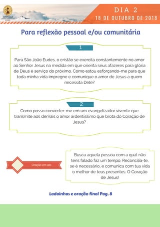 Para São João Eudes, o cristão se exercita constantemente no amor
ao Senhor Jesus na medida em que orienta seus afazeres para glória
de Deus e serviço do próximo. Como estou esforçando-me para que
toda minha vida impregne e comunique o amor de Jesus a quem
necessita Dele?
Como posso converter-me em um evangelizador vivente que
transmite aos demais o amor ardentíssimo que brota do Coração de
Jesus?
Para reflexão pessoal e/ou comunitária
1
2
Oração em ato
Busca aquela pessoa com a qual não
tens falado faz um tempo. Reconcilia-te,
se é necessário, e comunica com tua vida
o melhor de teus presentes: O Coração
de Jesus!
Ladainhas e oração final Pag. 8
 