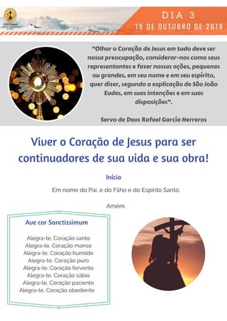 "Olhar o Coração de Jesus em tudo deve ser
nossa preocupação, considerar-nos como seus
representantes e fazer nossas ações, pequenas
ou grandes, em seu nome e em seu espírito,
quer dizer, segundo a explicação de São João
Eudes, em suas intenções e em suas
disposições".
Servo de Deus Rafael García Herreros
Em nome do Pai, e do Filho e do Espírito Santo.
Amém.
Alegra-te, Coração santo
Alegra-te, Coração manso
Alegra-te, Coração humilde
Alegra-te, Coração puro
Alegra-te, Coração fervente
Alegra-te, Coração sábio
Alegra-te, Coração paciente
Alegra-te, Coração obediente  
Início
Ave cor Sanctissimum
Viver o Coração de Jesus para ser
continuadores de sua vida e sua obra!
 