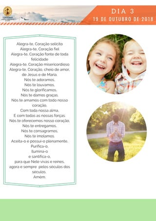 Alegra-te, Coração solícito
Alegra-te, Coração fiel
Alegra-te, Coração fonte de toda
felicidade
Alegra-te, Coração misericordioso
Alegra-te, Coração, cheio de amor,
de Jesus e de Maria.
Nós te adoramos,
Nós te louvamos,
Nós te glorificamos,
Nós te damos graças.
Nós te amamos com todo nosso
coração,
Com toda nossa alma,
E com todas as nossas forças.
Nós te oferecemos nosso coração,
Nós te entregamos,
Nós te consagramos,
Nós te imolamos.
Aceita-o e possui-o plenamente,
Purifica-o,
Ilumina-o
e santifica-o,
para que Nele vivas e reines,
agora e sempre  pelos séculos dos
séculos.
Amém.
 