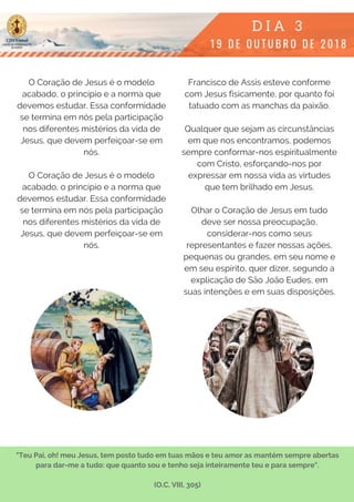 O Coração de Jesus é o modelo
acabado, o princípio e a norma que
devemos estudar. Essa conformidade
se termina em nós pela participação
nos diferentes mistérios da vida de
Jesus, que devem perfeiçoar-se em
nós.
O Coração de Jesus é o modelo
acabado, o princípio e a norma que
devemos estudar. Essa conformidade
se termina em nós pela participação
nos diferentes mistérios da vida de
Jesus, que devem perfeiçoar-se em
nós.
Francisco de Assis esteve conforme
com Jesus fisicamente, por quanto foi
tatuado com as manchas da paixão.
Qualquer que sejam as circunstâncias
em que nos encontramos, podemos
sempre conformar-nos espiritualmente
com Cristo, esforçando-nos por
expressar em nossa vida as virtudes
que tem brilhado em Jesus.
Olhar o Coração de Jesus em tudo
deve ser nossa preocupação,
considerar-nos como seus
representantes e fazer nossas ações,
pequenas ou grandes, em seu nome e
em seu espírito, quer dizer, segundo a
explicação de São João Eudes, em
suas intenções e em suas disposições.
"Teu Pai, oh! meu Jesus, tem posto tudo em tuas mãos e teu amor as mantém sempre abertas
para dar-me a tudo: que quanto sou e tenho seja inteiramente teu e para sempre".
(O.C. VIII, 305)
 