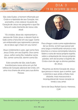 São João Eudes, o homem inflamado por
Cristo e o Apóstolo de seu Coração, nos
aconselha, a nos colocar no posto do
Coração de Jesus nos perguntar o que Ele
faria em cada momento de nossa vida
atual:
“Os cristãos, disse ele, representam a
pessoa de Cristo Jesus, e devem fazê-lo
todo como o faria Ele em seu lugar. Como
um embaixador que representa a pessoa
do rei deve agir e falar em seu nome”.
Atuar cristãmente é, pois, agir como faria
Jesus Cristo, em seu Espírito. Orar como
Jesus, sofrer como Ele, trabalhar como
Ele, comer como Ele, dormir como Ele.
Este conselho de São João Eudes
transformaria nossa alma em um fiel
reflexo do Coração adorável de Cristo, em
uma viva chama de amor para sua divina
Pessoa.
Para chegar a este cume esplendoroso
de luz divina, se tem que passar por
uma larga e mortificante renúncia a nós
mesmos e a nossa corrompida natureza.
Sobre a ruína de nosso próprio espírito,
sobre a aniquilação de nossas próprias
paixões, tem de levantar o Espírito de
Cristo e tem de agir as divinas paixões
de Jesus.
Peçamos ao divino Coração de Jesus
que possua o nosso, que o senhor, que
o domine e que ainda a ilhota mais
distante, mais inaccessível e
inconquistável de nosso coração se
renda a seu amor.
Servo de Deus Rafael García- Herreros,
CJM
"Deus de meu coração, que o amor que te levou a morrer por mim me faça também morrer por
ti".
(O.C. VIII, 305)
 