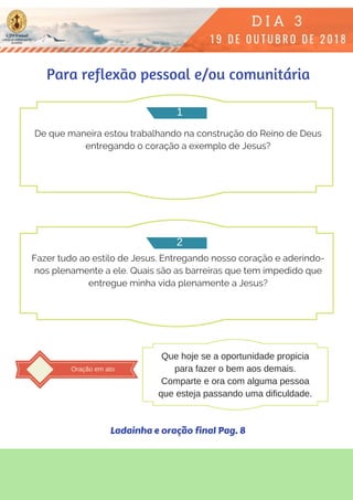 De que maneira estou trabalhando na construção do Reino de Deus
entregando o coração a exemplo de Jesus?
Fazer tudo ao estilo de Jesus. Entregando nosso coração e aderindo-
nos plenamente a ele. Quais são as barreiras que tem impedido que
entregue minha vida plenamente a Jesus?
Para reflexão pessoal e/ou comunitária
1
2
Oração em ato
Que hoje se a oportunidade propicia
para fazer o bem aos demais.
Comparte e ora com alguma pessoa
que esteja passando uma dificuldade.
Ladainha e oração final Pag. 8
 