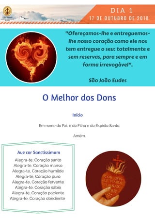 "Ofereçamos-lhe e entreguemos-
lhe nosso coração como ele nos
tem entregue o seu: totalmente e
sem reservas, para sempre e em
forma irrevogável".
São João Eudes
Em nome do Pai, e do Filho e do Espírito Santo.
Amém.
Alegra-te, Coração santo
Alegra-te, Coração manso
Alegra-te, Coração humilde
Alegra-te, Coração puro
Alegra-te, Coração fervente
Alegra-te, Coração sábio
Alegra-te, Coração paciente
Alegra-te, Coração obediente 
Início
Ave cor Sanctissimum
O Melhor dos Dons
 