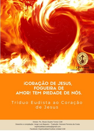 ¡CORAÇÃO DE JESUS,
FOGUEIRA DE
AMOR! TEM PIEDADE DE NÓS.
T r í d u o E u d i s t a a o C o r a ç ã o
d e J e s u s
Diretor: Pe. Álvaro Duarte Torres CJM
Desenho e compilação: Jorge Luis Baquero - Tradução: Geovani Ferreira da Costa
espiritualidad.eudista@gmail.com
Facebook: Espiritualidad Eudista Unidad CJM
 