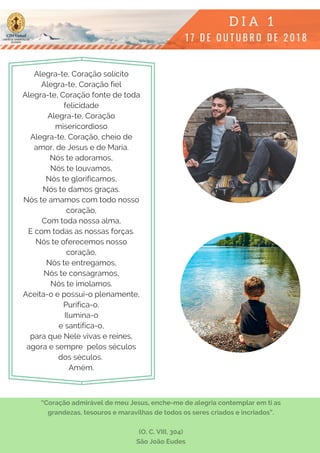 Alegra-te, Coração solícito
Alegra-te, Coração fiel
Alegra-te, Coração fonte de toda
felicidade
Alegra-te, Coração
misericordioso
Alegra-te, Coração, cheio de
amor, de Jesus e de Maria.
Nós te adoramos,
Nós te louvamos,
Nós te glorificamos,
Nós te damos graças.
Nós te amamos com todo nosso
coração,
Com toda nossa alma,
E com todas as nossas forças.
Nós te oferecemos nosso
coração,
Nós te entregamos,
Nós te consagramos,
Nós te imolamos.
Aceita-o e possui-o plenamente,
Purifica-o,
Ilumina-o
e santifica-o,
para que Nele vivas e reines,
agora e sempre  pelos séculos
dos séculos.
Amém.
“Coração admirável de meu Jesus, enche-me de alegria contemplar em ti as
grandezas, tesouros e maravilhas de todos os seres criados e incriados”.
(O. C. VIII, 304)
São João Eudes
 