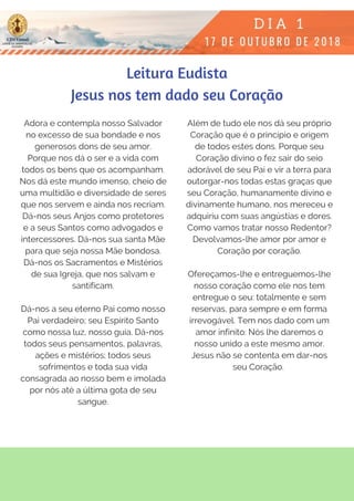 Adora e contempla nosso Salvador
no excesso de sua bondade e nos
generosos dons de seu amor.
Porque nos dá o ser e a vida com
todos os bens que os acompanham.
Nos dá este mundo imenso, cheio de
uma multidão e diversidade de seres
que nos servem e ainda nos recriam.
Dá-nos seus Anjos como protetores
e a seus Santos como advogados e
intercessores. Dá-nos sua santa Mãe
para que seja nossa Mãe bondosa.
Dá-nos os Sacramentos e Mistérios
de sua Igreja, que nos salvam e
santificam.
Dá-nos a seu eterno Pai como nosso
Pai verdadeiro; seu Espírito Santo
como nossa luz, nosso guia. Dá-nos
todos seus pensamentos, palavras,
ações e mistérios; todos seus
sofrimentos e toda sua vida
consagrada ao nosso bem e imolada
por nós até a última gota de seu
sangue.
Além de tudo ele nos dá seu próprio
Coração que é o princípio e origem
de todos estes dons. Porque seu
Coração divino o fez sair do seio
adorável de seu Pai e vir a terra para
outorgar-nos todas estas graças que
seu Coração, humanamente divino e
divinamente humano, nos mereceu e
adquiriu com suas angústias e dores.
Como vamos tratar nosso Redentor?
Devolvamos-lhe amor por amor e
Coração por coração.
Ofereçamos-lhe e entreguemos-lhe
nosso coração como ele nos tem
entregue o seu: totalmente e sem
reservas, para sempre e em forma
irrevogável. Tem nos dado com um
amor infinito: Nós lhe daremos o
nosso unido a este mesmo amor.
Jesus não se contenta em dar-nos
seu Coração. 
Leitura Eudista
Jesus nos tem dado seu Coração
 