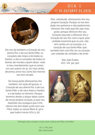 Ele nos dá também o Coração de seu
eterno Pai, o de sua Santa Mãe, os
corações dos Anjos e de todos os
Santos, e até os corações de todos os
homes do mundo a quem disse: -este
é meu mandamento: que os ameis
uns aos outros (Jo 15, 12); mais ainda,
devemos amar-nos como Ele mesmo
nos tem amado.
 
De nossa parte ofereçamos-lhe
também, em ação de graças, o
Coração de seu eterno Pai, o de sua
Santa Mãe, o de seus Anjos e Santos
e o de todos os homens. Porque
teremos direito a dispor deles como
de nosso próprio coração, já que seu
Apóstolo nos assegura que o Pai
eterno nos tem dado, junto com seu
Filho, todas as coisas (Rom 8, 32) e
que tudo é nosso (1Co 3, 22).
Mas, sobretudo, ofereçamos-lhe seu
próprio Coração. Porque se nos tem
dado nos pertence e não poderíamos
oferecer-lhe nada que lhe seja mais
grato: porque oferecer-lhe seu
Coração equivale a oferecer-lhe o
Coração de seu Pai, com o qual, pela
unidade essencial que os une, não
tem senão um só coração, e o
coração de sua Santa Mãe, que
também tem com Ele um só coração
por unidade de vontade e de amor.
São João Eudes
(O.C. VIII, 311-312)
"Entrego meu coração a esse amor mútuo do Filho e da Mãe".
(O. C. VIII, 304)
São João Eudes
 