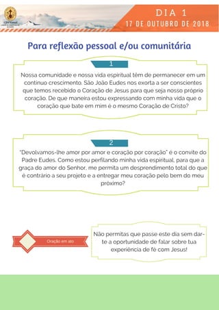 Nossa comunidade e nossa vida espiritual têm de permanecer em um
contínuo crescimento. São João Eudes nos exorta a ser conscientes
que temos recebido o Coração de Jesus para que seja nosso próprio
coração. De que maneira estou expressando com minha vida que o
coração que bate em mim é o mesmo Coração de Cristo?
“Devolvamos-lhe amor por amor e coração por coração” é o convite do
Padre Eudes. Como estou perfilando minha vida espiritual, para que a
graça do amor do Senhor, me permita um desprendimento total do que
é contrário a seu projeto e a entregar meu coração pelo bem do meu
próximo?
Para reflexão pessoal e/ou comunitária
1
2
Oração em ato
Não permitas que passe este dia sem dar-
te a oportunidade de falar sobre tua
experiência de fé com Jesus!
 