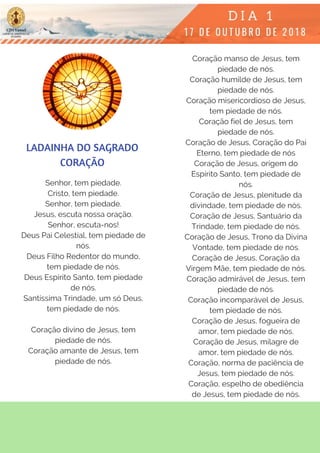 Senhor, tem piedade.
Cristo, tem piedade.
Senhor, tem piedade.
Jesus, escuta nossa oração.
Senhor, escuta-nos!
Deus Pai Celestial, tem piedade de
nós.
Deus Filho Redentor do mundo,
tem piedade de nós.
Deus Espírito Santo, tem piedade
de nós.
Santíssima Trindade, um só Deus,
tem piedade de nós.
Coração divino de Jesus, tem
piedade de nós.
Coração amante de Jesus, tem
piedade de nós.
Coração manso de Jesus, tem
piedade de nós.
Coração humilde de Jesus, tem
piedade de nós.
Coração misericordioso de Jesus,
tem piedade de nós.
Coração fiel de Jesus, tem
piedade de nós.
Coração de Jesus, Coração do Pai
Eterno, tem piedade de nós
Coração de Jesus, origem do
Espírito Santo, tem piedade de
nós.
Coração de Jesus, plenitude da
divindade, tem piedade de nós.
Coração de Jesus, Santuário da
Trindade, tem piedade de nós.
Coração de Jesus, Trono da Divina
Vontade, tem piedade de nós.
Coração de Jesus, Coração da
Virgem Mãe, tem piedade de nós.
Coração admirável de Jesus, tem
piedade de nós.
Coração incomparável de Jesus,
tem piedade de nós.
Coração de Jesus, fogueira de
amor, tem piedade de nós.
Coração de Jesus, milagre de
amor, tem piedade de nós.
Coração, norma de paciência de
Jesus, tem piedade de nós.
Coração, espelho de obediência
de Jesus, tem piedade de nós.
LADAINHA DO SAGRADO
CORAÇÃO
 