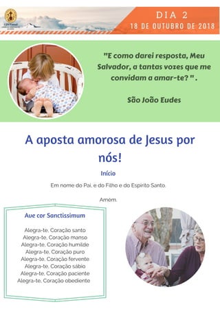 "E como darei resposta, Meu
Salvador, a tantas vozes que me
convidam a amar-te? " .
São João Eudes
Em nome do Pai, e do Filho e do Espírito Santo.
Amém.
Alegra-te, Coração santo
Alegra-te, Coração manso
Alegra-te, Coração humilde
Alegra-te, Coração puro
Alegra-te, Coração fervente
Alegra-te, Coração sábio
Alegra-te, Coração paciente
Alegra-te, Coração obediente  
Início
Ave cor Sanctissimum
A aposta amorosa de Jesus por
nós!
 