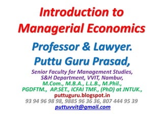 Introduction to
Managerial Economics
Professor & Lawyer.
Puttu Guru Prasad,
Senior Faculty for Management Studies,
S&H Department, VVIT, Nambur,
M.Com., M.B.A., L.L.B., M.Phil.,
PGDFTM., AP.SET., ICFAI TMF., (PhD) at JNTUK.,
puttuguru.blogspot.in
93 94 96 98 98, 9885 96 36 36, 807 444 95 39
puttuvvit@gmail.com
 