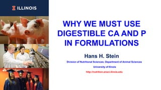 WHY WE MUST USE
DIGESTIBLE CA AND P
IN FORMULATIONS
Hans H. Stein
Division of Nutritional Sciences; Department of Animal Sciences
University of Ilinois
http://nutrition.ansci.ilinois.edu
 