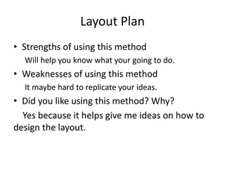 Layout Plan
• Strengths of using this method
Will help you know what your going to do.
• Weaknesses of using this method
It maybe hard to replicate your ideas.
• Did you like using this method? Why?
Yes because it helps give me ideas on how to
design the layout.
 