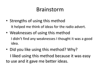 Brainstorm
• Strengths of using this method
It helped me think of ideas for the radio advert.
• Weaknesses of using this method
I didn’t find any weaknesses I thought it was a good
idea.
• Did you like using this method? Why?
I liked using this method because it was easy
to use and it gave me better ideas.
 