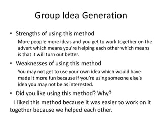 Group Idea Generation
• Strengths of using this method
More people more ideas and you get to work together on the
advert which means you’re helping each other which means
is that it will turn out better.
• Weaknesses of using this method
You may not get to use your own idea which would have
made it more fun because if you’re using someone else's
idea you may not be as interested.
• Did you like using this method? Why?
I liked this method because it was easier to work on it
together because we helped each other.
 