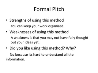 Formal Pitch
• Strengths of using this method
You can keep your work organized.
• Weaknesses of using this method
A weakness is that you may not have fully thought
out your ideas yet.
• Did you like using this method? Why?
No because its hard to understand all the
information.
 