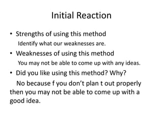Initial Reaction
• Strengths of using this method
Identify what our weaknesses are.
• Weaknesses of using this method
You may not be able to come up with any ideas.
• Did you like using this method? Why?
No because f you don’t plan t out properly
then you may not be able to come up with a
good idea.
 