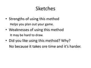 Sketches
• Strengths of using this method
Helps you plan out your game.
• Weaknesses of using this method
It may be hard to draw.
• Did you like using this method? Why?
No because it takes ore time and it’s harder.
 