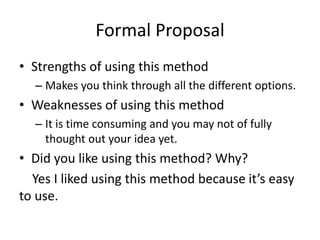 Formal Proposal
• Strengths of using this method
– Makes you think through all the different options.
• Weaknesses of using this method
– It is time consuming and you may not of fully
thought out your idea yet.
• Did you like using this method? Why?
Yes I liked using this method because it’s easy
to use.
 
