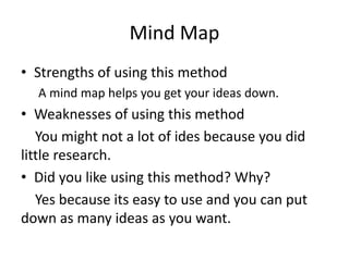 Mind Map
• Strengths of using this method
A mind map helps you get your ideas down.
• Weaknesses of using this method
You might not a lot of ides because you did
little research.
• Did you like using this method? Why?
Yes because its easy to use and you can put
down as many ideas as you want.
 