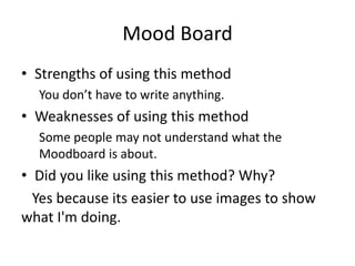 Mood Board
• Strengths of using this method
You don’t have to write anything.
• Weaknesses of using this method
Some people may not understand what the
Moodboard is about.
• Did you like using this method? Why?
Yes because its easier to use images to show
what I'm doing.
 