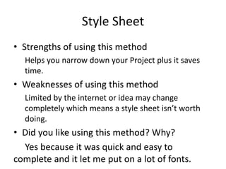 Style Sheet
• Strengths of using this method
Helps you narrow down your Project plus it saves
time.
• Weaknesses of using this method
Limited by the internet or idea may change
completely which means a style sheet isn’t worth
doing.
• Did you like using this method? Why?
Yes because it was quick and easy to
complete and it let me put on a lot of fonts.
 