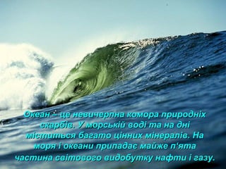 Океан – це невичерпна комора природніхОкеан – це невичерпна комора природніх
скарбів. У морській воді та на дніскарбів. У морській воді та на дні
міститься багато цінних мінералів. Наміститься багато цінних мінералів. На
моря і океани припадає майже пморя і океани припадає майже п‘‘ятаята
частина світового видобутку нафти і газу.частина світового видобутку нафти і газу.
 