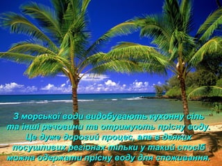 З морської води видобувають кухонну сільЗ морської води видобувають кухонну сіль
та інші речовини та отримують прісну воду.та інші речовини та отримують прісну воду.
Це дуже дорогий процес, але в деякихЦе дуже дорогий процес, але в деяких
посушливих регіонах тільки у такий спосібпосушливих регіонах тільки у такий спосіб
можна одержати прісну воду для споживання.можна одержати прісну воду для споживання.
 