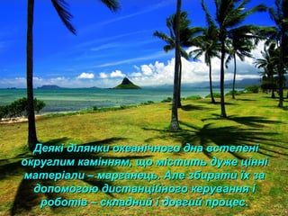 Деякі ділянки океанічного дна встеленіДеякі ділянки океанічного дна встелені
округлим камінням, що містить дуже цінніокруглим камінням, що містить дуже цінні
матеріали – марганець. Але збирати їх заматеріали – марганець. Але збирати їх за
допомогою дистанційного керування ідопомогою дистанційного керування і
роботів – складний і довгий процесроботів – складний і довгий процес.
 