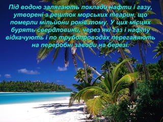 Під водою залягають поклади нафти і газу,Під водою залягають поклади нафти і газу,
утворені з решток морських тварин, щоутворені з решток морських тварин, що
померли мільйони років тому. У цих місцяхпомерли мільйони років тому. У цих місцях
бурять свердловини, через які газ і нафтубурять свердловини, через які газ і нафту
відкачують і по трубопроводах переганяютьвідкачують і по трубопроводах переганяють
на переробні заводи на березі.на переробні заводи на березі.
 
